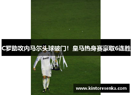 C罗助攻内马尔头球破门！皇马热身赛豪取6连胜